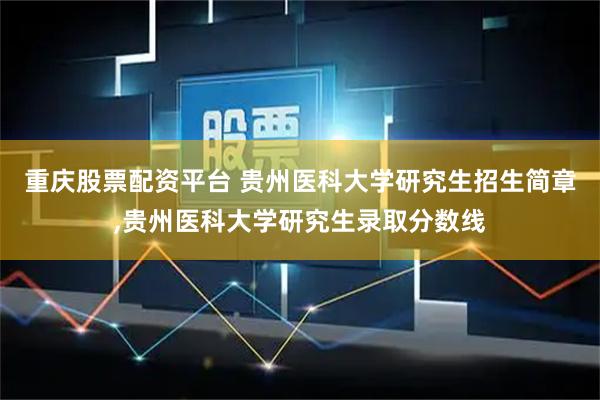 重庆股票配资平台 贵州医科大学研究生招生简章,贵州医科大学研究生录取分数线