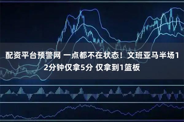 配资平台预警网 一点都不在状态！文班亚马半场12分钟仅拿5分 仅拿到1篮板