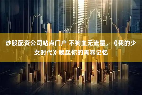 炒股配资公司站点门户 不狗血无流量，《我的少女时代》唤起你的青春记忆