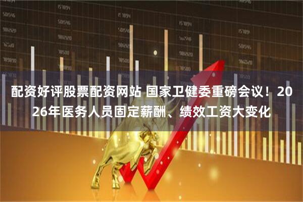 配资好评股票配资网站 国家卫健委重磅会议！2026年医务人员固定薪酬、绩效工资大变化
