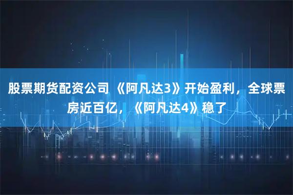 股票期货配资公司 《阿凡达3》开始盈利，全球票房近百亿，《阿凡达4》稳了