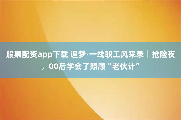 股票配资app下载 追梦·一线职工风采录｜抢险夜，00后学会了照顾“老伙计”