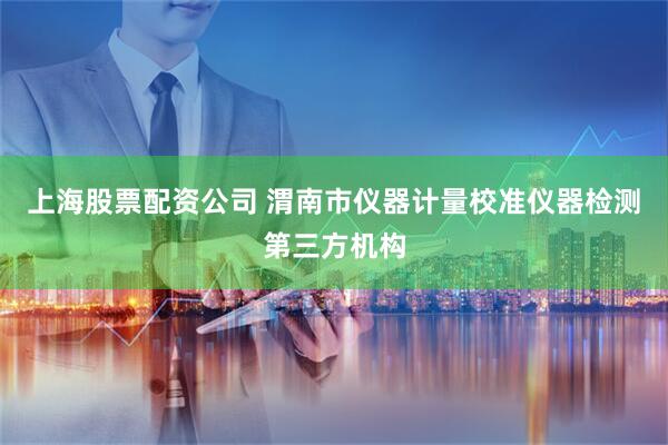 上海股票配资公司 渭南市仪器计量校准仪器检测第三方机构