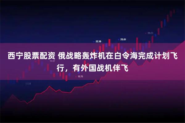 西宁股票配资 俄战略轰炸机在白令海完成计划飞行，有外国战机伴飞