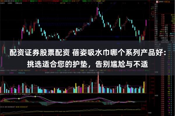 配资证券股票配资 蓓姿吸水巾哪个系列产品好：挑选适合您的护垫，告别尴尬与不适