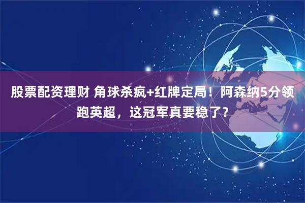 股票配资理财 角球杀疯+红牌定局！阿森纳5分领跑英超，这冠军真要稳了？