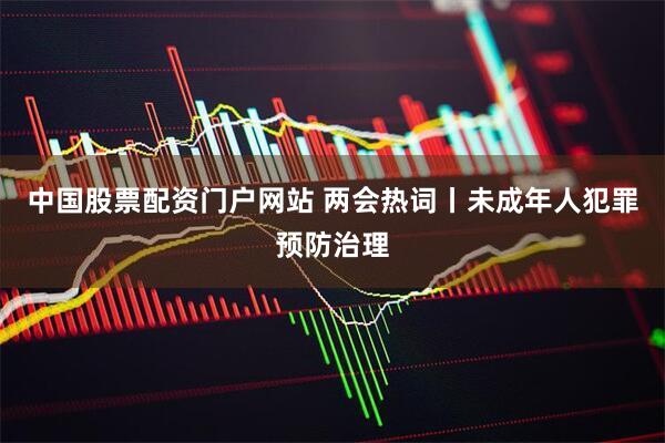中国股票配资门户网站 两会热词丨未成年人犯罪预防治理