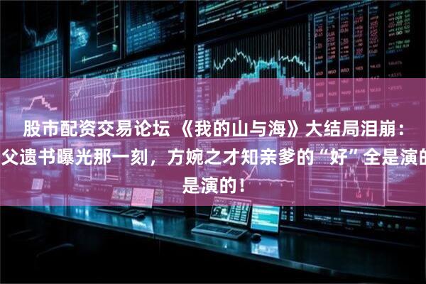 股市配资交易论坛 《我的山与海》大结局泪崩：养父遗书曝光那一刻，方婉之才知亲爹的“好”全是演的！