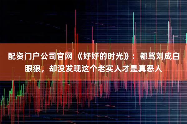 配资门户公司官网 《好好的时光》：都骂刘成白眼狼，却没发现这个老实人才是真恶人